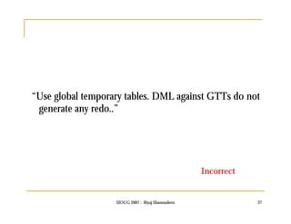 “Use global temporary tables. DML against GTTs do not 
generate any redo..” 
Incorrect 
SIOUG 2007 : Riyaj Shamsudeen 37 
 