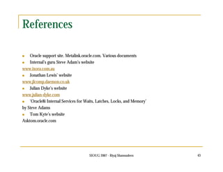 SIOUG 2007 - Riyaj Shamsudeen 43 
References 
 Oracle support site. Metalink.oracle.com. Various documents 
 Internal’s guru Steve Adam’s website 
www.ixora.com.au 
 Jonathan Lewis’ website 
www.jlcomp.daemon.co.uk 
 Julian Dyke’s website 
www.julian-dyke.com 
 ‘Oracle8i Internal Services for Waits, Latches, Locks, and Memory’ 
by Steve Adams 
 Tom Kyte’s website 
Asktom.oracle.com 
