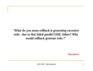 “What do you mean rollback is generating excessive 
redo , due to that failed parallel DML failure? Why 
would rollback generate redo ?” 
Incorrect 
SIOUG 2007 : Riyaj Shamsudeen 5 
 