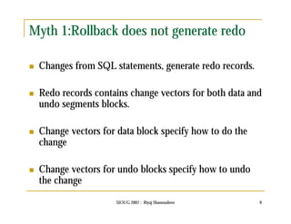 Myth 1:Rollback does not generate redo 
 Changes from SQL statements, generate redo records. 
 Redo records contains change vectors for both data and 
undo segments blocks. 
 Change vectors for data block specify how to do the 
change 
 Change vectors for undo blocks specify how to undo 
the change 
SIOUG 2007 : Riyaj Shamsudeen 6 
 