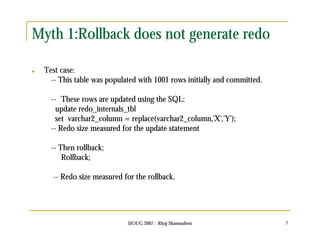 Myth 1:Rollback does not generate redo 
SIOUG 2007 : Riyaj Shamsudeen 7 
 Test case: 
-- This table was populated with 1001 rows initially and committed. 
-- These rows are updated using the SQL: 
update redo_internals_tbl 
set varchar2_column = replace(varchar2_column,'X','Y'); 
-- Redo size measured for the update statement 
-- Then rollback; 
Rollback; 
-- Redo size measured for the rollback. 
 