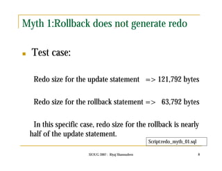 Myth 1:Rollback does not generate redo 
SIOUG 2007 : Riyaj Shamsudeen 8 
 Test case: 
Redo size for the update statement => 121,792 bytes 
Redo size for the rollback statement => 63,792 bytes 
In this specific case, redo size for the rollback is nearly 
half of the update statement. 
Script:redo_myth_01.sql 
 