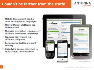 Couldn’t be farther from the truth!


     Mobile development can be
     done in a myriad of languages.
     Many different platforms can
     be supported.
     The user interaction is completely
     different in contrast to desktop.
     Tracking conversions is a
     different ball game.
     Performance tactics are night
     and day.
     Underlying data architecture is
     multifaceted in comparison.



                                                                        Source: skytechgeek.com



17                                        © Copyright 2013 Antenna Software, Inc. All rights reserved.
 