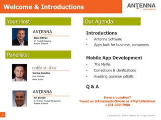 Welcome & Introductions

    Your Host:                                          Our Agenda:

                                                        Introductions
                  Steve O’Brien
                  VP, Product Marketing
                                                        •    Antenna Software
                  Antenna Software
                                                        •    Apps built for business, consumers


    Panelists:                                          Mobile App Development
                                                        •    The Myths
                                                        •    Corrections & clarifications
                 Sterling Hamilton
                 Lead Developer                         •    Avoiding common pitfalls
                 Noble Studios



                                                        Q&A

                  Jon Duncan                                       Have a question?
                  Sr. Director, Product Management   Tweet us @AntennaSoftware or #MythsWebinar
                  Antenna Software
                                                                   +201-239-7980


2                                                                    © Copyright 2013 Antenna Software, Inc. All rights reserved.
 