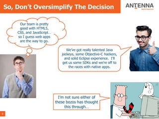So, Don’t Oversimplify The Decision

         Our team is pretty
         good with HTML5,
        CSS, and JavaScript…
        so I guess web apps
         are the way to go.

                                     We’ve got really talented Java
                                  jockeys, some Objective-C hackers,
                                    and solid Eclipse experience. I’ll
                                   get us some SDKs and we’re off to
                                       the races with native apps.




                                 I’m not sure either of
                               these bozos has thought




                                                                                                                                 Dilbert.com © 2013
                                     this through…
9                                                                 © Copyright 2013 Antenna Software, Inc. All rights reserved.
 