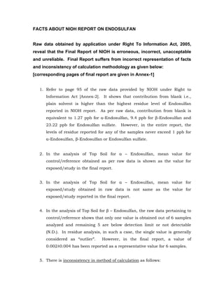 FACTS ABOUT NIOH REPORT ON ENDOSULFAN


Raw data obtained by application under Right To Information Act, 2005,
reveal that the Final Report of NIOH is erroneous, incorrect, unacceptable
and unreliable. Final Report suffers from incorrect representation of facts
and inconsistency of calculation methodology as given below:
[corresponding pages of final report are given in Annex-1]


   1. Refer to page 95 of the raw data provided by NIOH under Right to
      Information Act [Annex-2].    It shows that contribution from blank i.e.,
      plain solvent is higher than the highest residue level of Endosulfan
      reported in NIOH report.     As per raw data, contribution from blank is
      equivalent to 1.27 ppb for α-Endosulfan, 9.4 ppb for β-Endosulfan and
      23.22 ppb for Endosulfan sulfate.     However, in the entire report, the
      levels of residue reported for any of the samples never exceed 1 ppb for
      α-Endosulfan, β-Endosulfan or Endosulfan sulfate.


   2. In the analysis of Top Soil for α – Endosulfan, mean value for
      control/reference obtained as per raw data is shown as the value for
      exposed/study in the final report.


   3. In the analysis of Top Soil for α – Endosulfan, mean value for
      exposed/study obtained in raw data is not same as the value for
      exposed/study reported in the final report.


   4. In the analysis of Top Soil for β – Endosulfan, the raw data pertaining to
      control/reference shows that only one value is obtained out of 6 samples
      analyzed and remaining 5 are below detection limit or not detectable
      (N.D.). In residue analysis, in such a case, the single value is generally
      considered as “outlier”.     However, in the final report, a value of
      0.002±0.004 has been reported as a representative value for 6 samples.


   5. There is inconsistency in method of calculation as follows:
 