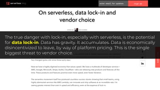 The true danger with lock-in, especially with serverless, is the potential
for data lock-in. Data has gravity. It accumulates. Data is economically
disincentivized to leave, by way of platform pricing. This is the single
biggest threat to vendor choice.
 