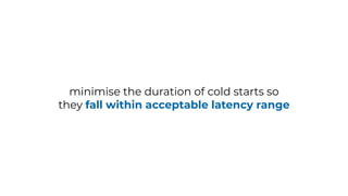 minimise the duration of cold starts so
they fall within acceptable latency range
 