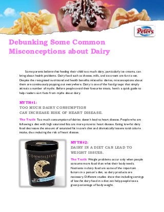 Debunking Some Common
Misconceptions about Dairy
Some parents believe that feeding their child too much dairy, particularly ice creams, can
bring about health problems. Dairy food such as cheese, milk, and ice cream are fun to eat.
Despite the recognised nutritional and health benefits related to dairies, misconceptions about
them are continuously popping out everywhere. Dairy is one of the food groups that simply
attracts a number of myths. Before people avoid their favourite treats, here’s a quick guide to
help readers sort facts from myths about dairy.

MYTH#1:
TOO MUCH DAIRY CONSUMPTION
CAN INCREASE RISK OF HEART DISEASE.
The Truth: Too much consumption of dairies doesn’t lead to heart disease. People who are
following a diet with high saturated fats are more prone to heart disease. Eating low-fat dairy
food decreases the amount of saturated fat in one’s diet and dramatically lessens total calorie
intake, thus reducing the risk of heart disease.

MYTH#2:
DAIRY IN A DIET CAN LEAD TO
WEIGHT ISSUES.
The Truth: Weight problems occur only when people
consume more food than what their body needs.
Nutrients in dairy food are some of the important
factors in a person’s diet, so dairy products are
necessary. Different studies show that including servings
of low-fat dairy food in a diet can help people lose a
great percentage of body weight.

 