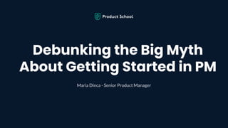 Debunking the Big Myth
About Getting Started in PM
Maria Dinca - Senior Product Manager
 