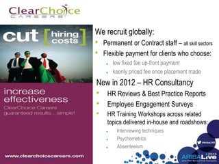 #AribaLIVE
We recruit globally:
• Permanent or Contract staff – all skill sectors
• Flexible payment for clients who choose:
low fixed fee up-front payment
keenly priced fee once placement made
New in 2012 – HR Consultancy
• HR Reviews & Best Practice Reports
• Employee Engagement Surveys
• HR Training Workshops across related
topics delivered in-house and roadshows:
Interviewing techniques
Psychometrics
Absenteeism
© 2013 Ariba, Inc. All rights reserved.17
 