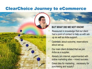 #AribaLIVE
ClearChoice Journey to eCommerce
© 2013 Ariba, Inc. All rights reserved.20
• Great idea for marketing…necessary for
purchasing and supply?
• Already pro internet, experimented with
online marketing sites – mixed success.
• Our main client dictated that we join
Ariba as a supplier.
• Optimistic about outcome, reservations
about set-up.
• Reassured in knowledge that our client
had a point of contact to help us with set-
up as well as Ariba support.
• BUT WHAT DID WE NOT KNOW!
 