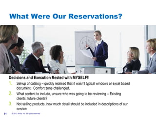 #AribaLIVE
What Were Our Reservations?
Decisions and Execution Rested with MYSELF!!
1. Set-up of catalog – quickly realised that it wasn’t typical windows or excel based
document. Comfort zone challenged.
2. What content to include, unsure who was going to be reviewing – Existing
clients, future clients?
3. Not selling products, how much detail should be included in descriptions of our
service
© 2013 Ariba, Inc. All rights reserved.21
 