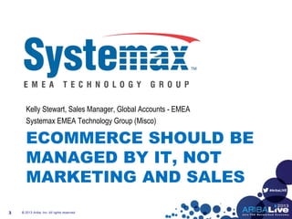 #AribaLIVE
ECOMMERCE SHOULD BE
MANAGED BY IT, NOT
MARKETING AND SALES
Kelly Stewart, Sales Manager, Global Accounts - EMEA
Systemax EMEA Technology Group (Misco)
© 2013 Ariba, Inc. All rights reserved.3
 