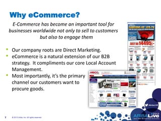 #AribaLIVE
Why eCommerce?
E-Commerce has become an important tool for
businesses worldwide not only to sell to customers
but also to engage them
• Our company roots are Direct Marketing.
• eCommerce is a natural extension of our B2B
strategy. It compliments our core Local Account
Management.
• Most importantly, it’s the primary
channel our customers want to
procure goods.
© 2013 Ariba, Inc. All rights reserved.7
 