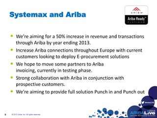 #AribaLIVE
Systemax and Ariba
• We’re aiming for a 50% increase in revenue and transactions
through Ariba by year ending 2013.
• Increase Ariba connections throughout Europe with current
customers looking to deploy E-procurement solutions
• We hope to move some partners to Ariba
invoicing, currently in testing phase.
• Strong collaboration with Ariba in conjunction with
prospective customers.
• We’re aiming to provide full solution Punch in and Punch out
© 2013 Ariba, Inc. All rights reserved.9
 