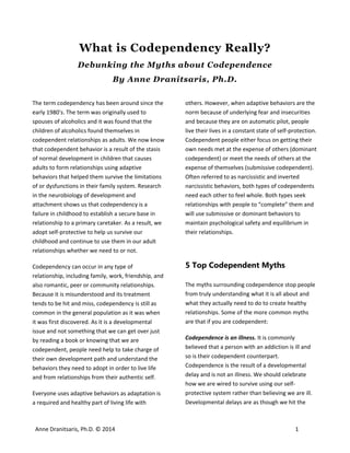What is Codependency Really?
Debunking the Myths about Codependence
By Anne Dranitsaris, Ph.D.
 

The term codependency has been around since the 
early 1980's. The term was originally used to 
spouses of alcoholics and it was found that the 
children of alcoholics found themselves in 
codependent relationships as adults. We now know 
that codependent behavior is a result of the stasis 
of normal development in children that causes 
adults to form relationships using adaptive 
behaviors that helped them survive the limitations 
of or dysfunctions in their family system. Research 
in the neurobiology of development and 
attachment shows us that codependency is a 
failure in childhood to establish a secure base in 
relationship to a primary caretaker. As a result, we 
adopt self‐protective to help us survive our 
childhood and continue to use them in our adult 
relationships whether we need to or not.  
Codependency can occur in any type of 
relationship, including family, work, friendship, and 
also romantic, peer or community relationships. 
Because it is misunderstood and its treatment 
tends to be hit and miss, codependency is still as 
common in the general population as it was when 
it was first discovered. As it is a developmental 
issue and not something that we can get over just 
by reading a book or knowing that we are 
codependent, people need help to take charge of 
their own development path and understand the 
behaviors they need to adopt in order to live life 
and from relationships from their authentic self.  
Everyone uses adaptive behaviors as adaptation is 
a required and healthy part of living life with 

Anne Dranitsaris, Ph.D. © 2014 

others. However, when adaptive behaviors are the 
norm because of underlying fear and insecurities 
and because they are on automatic pilot, people 
live their lives in a constant state of self‐protection. 
Codependent people either focus on getting their 
own needs met at the expense of others (dominant 
codependent) or meet the needs of others at the 
expense of themselves (submissive codependent). 
Often referred to as narcissistic and inverted 
narcissistic behaviors, both types of codependents 
need each other to feel whole. Both types seek 
relationships with people to “complete” them and 
will use submissive or dominant behaviors to 
maintain psychological safety and equilibrium in 
their relationships. 

5 Top Codependent Myths
The myths surrounding codependence stop people 
from truly understanding what it is all about and 
what they actually need to do to create healthy 
relationships. Some of the more common myths 
are that if you are codependent:  
Codependence is an illness. It is commonly 
believed that a person with an addiction is ill and 
so is their codependent counterpart. 
Codependence is the result of a developmental 
delay and is not an illness. We should celebrate 
how we are wired to survive using our self‐
protective system rather than believing we are ill. 
Developmental delays are as though we hit the 

1

 