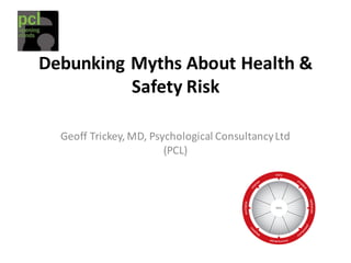Debunking	
  Myths	
  About	
  Health	
  &	
  
Safety	
  Risk
Geoff	
  Trickey,	
  MD,	
  Psychological	
  Consultancy	
  Ltd	
  
(PCL)
 
