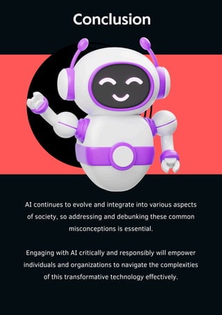 Conclusion
AI continues to evolve and integrate into various aspects
of society, so addressing and debunking these common
misconceptions is essential.
Engaging with AI critically and responsibly will empower
individuals and organizations to navigate the complexities
of this transformative technology effectively.
 