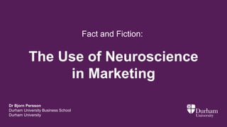The Use of Neuroscience
in Marketing
Dr Bjorn Persson
Durham University Business School
Durham University
Fact and Fiction:
 