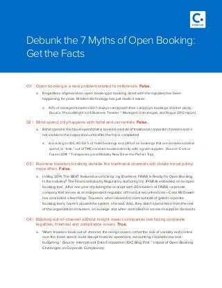 01 |	 Open booking is a new problem related to millennials. False.
a.	 Regardless of generation, open booking (or booking direct with the supplier) has been
happening for years. Modern technology has just made it easier.
a.	 40% of managed travelers don’t always comply with their company’s bookings channel policy.
(Source: PhocusWright’s US Business Traveler ~ Managed, Unmanaged, and Rogue 2012 report).
02 |	 Blind spend only happens with hotel and car rentals. False.
a.	 Blind spend is the travel spend that is booked outside of traditional corporate channels and is
not visible to the corporation until after the trip is completed.
a.	 According to IDC, 40-50 % of hotel bookings and 28% of air bookings that are considered blind
spend, or “leak,” out of TMCs and are booked directly with a given supplier.  (Source: Concur
Fusion 2014 ~ Transparency and Mobility Now Drive the Perfect Trip).
03 |	 Business travelers booking outside the traditional channels will violate travel policy
more often. False.
a.	 In May 2014, The BEAT featured an article by Jay Boehmer; FINRA is Ready for Open Booking.
Is the Industry? The Financial Industry Regulatory Authority, Inc. (FINRA) embarked on an open
booking trial. After one year of piloting the concept with 20 travelers at FINRA—a private
company that serves as an independent regulator of financial securities firms—Carol McDowell
has concluded a few things. Travelers, when allowed to roam outside of gated corporate
booking tools, haven’t abused the system, she said. Also, they didn’t spend more than the rest
of the organization’s travelers, on average and when controlled for access to supplier discounts.
04 |	 Booking out-of-channel without insight means companies risk facing corporate
legalities, financial and compliance issues. True.
a.	 “When travelers book out-of-channel, the rising concern is that the lack of visibility and control
over the travel spend could disrupt financial operations, accounting, corporate law and
budgeting.” (Source: International Data Corporation [IDC] Blog Post ~ Impact of Open Booking
Challenges on Corporate Compliance).
Debunk the 7 Myths of Open Booking:
Get the Facts
 