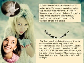 We don’t usually smile to strangers as it can be misunderstood. That’s why tourists feel uncomfortable and upset in our country. But after some days of living and communicating with Russians most visitors understand that this is just the feature of our character. When Russians get to know foreigners better, they smile broadly and willingly. Different cultures have different attitudes to smiles. When Europeans or Americans smile, they just show their politeness.  A smile for Russians is something very intimate. It is a sign that a person likes to see another person, usually a close and a well known one, for example, a friend or a relative. 