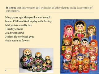 It is true  that this wooden doll with a lot of other figures inside is a symbol of our country.  Many years ago Matryoshka was in each house.   Children liked to play with this toy. Matryoshka usually has : 1) ruddy cheeks 2)   a bright shawl 3) dark blue   or black eyes 4) an apron in flowers 
