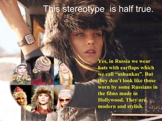 Yes, in Russia we wear hats with earflaps which we call “ushankas”. But they don’t look like those worn by some Russians in the films made in Hollywood. They are modern and stylish. This stereotype  is half true. 