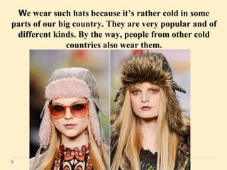 W e wear such hats because it’s rather cold in some parts of our big country. They are very popular and of different kinds. By the way, people from other cold countries also wear them. 