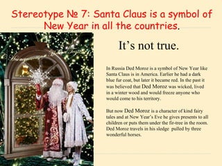 . .   Stereotype  №  7: Santa Claus is a symbol of New Year in all the countries . In Russia Ded Moroz is a symbol of New Year like Santa Claus is in America. Earlier he had a dark blue fur coat, but later it became red. In the past it was believed that  Ded Moroz   was wicked, lived in a winter wood and would freeze anyone who would come to his territory.  But now  Ded Moroz  is a character of kind fairy tales and at New Year’s Eve he gives presents to all children or puts them under the fir-tree in the room. Ded Moroz travels in his sledge  pulled by three wonderful horses. It’s not true. 