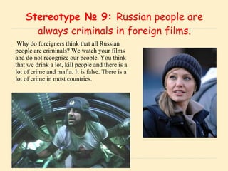 Stereotype № 9:  Russian people are always criminals in foreign films. Why do foreigners think that all Russian people are criminals? We watch your films and do not recognize our people. You think that we drink a lot, kill people and there is a lot of crime and mafia. It is false. There is a lot of crime in most countries. 