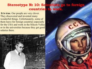Stereotype № 10: Scientists go to foreign countries to work. It is true . Our people are very clever. They discovered and invented many wonderful things. Unfortunately, some of them leave for foreign countries especially for the USA and work in the Silicon Valley or in the universities because they get good salaries there.  