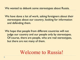 We wanted to debunk some stereotypes about Russia.  We have done a lot of work, asking foreigners about their stereotypes about our country, looking for information and defending them.  We hope that people from different countries will not judge our country and our people only by stereotypes. Of course, there are people, who are real stereotypes, but there are not many of them. Welcome to Russia! 