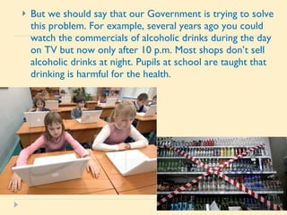 But we should say that our Government is trying to solve this problem. For example, several years ago you could watch the commercials of alcoholic drinks during the day on TV but now only after 10 p.m. Most shops don’t sell alcoholic drinks at night. Pupils at school are taught that drinking is harmful for the health. 