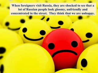 When foreigners visit Russia, they are shocked to see that a lot of Russian people look gloomy, unfriendly and concentrated in the street.  They think that we are unhappy. 