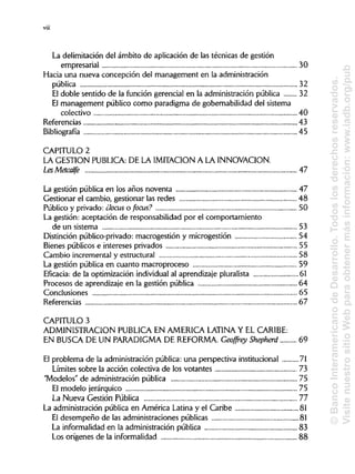 La delimitación del ámbito de aplicación de las técnicas de gestión
empresarial 30
Hacia una nueva concepción del management en laadministración
pública 32
El doble sentido de la función gerencial en la administración pública 32
El management público como paradigma de gobernabilidad del sistema
colectivo 40
Referencias 43
Bibliografía 45
CAPITULO 2
LA GESTIÓN PUBLICA: DE LA IMITACION A LAINNOVACIÓN.
LesMetcalfe 47
La gestión pública en los años noventa 47
Gestionar el cambio, gestionar las redes 48
Público y privado: ¿loáis o focus? 50
La gestión: aceptación de responsabilidad por el comportamiento
de un sistema 53
Distinción público-privado: macrogestión y microgestión 54
Bienes públicos e intereses privados 55
Cambio incremental y estructural 58
La gestión pública en cuanto macroproceso 59
Eficacia: de la optimización individualal aprendizaje pluralista 61
Procesos de aprendizaje en la gestión pública 64
Conclusiones 65
Referencias 67
CAPITULO 3
ADMINISTRACIÓN PUBLICA EN AMERICA LATINAY ELCARIBE:
EN BUSCA DE UN PARADIGMADE REFORMA.Geofírey Shepherd 69
El problema de la administración pública: una perspectiva institucional 71
Límites sobre la acción colectiva de los votantes 73
"Modelos" de administración pública 75
El modelo jerárquico 75
La Nueva Gestión Pública 77
La administración pública en América Latina y el Caribe 81
El desempeño de las administraciones públicas 81
La informalidad en la administración pública 83
Los orígenes de la informalidad 88
viii
©BancoInteramericanodeDesarrollo.Todoslosderechosreservados.
VisitenuestrositioWebparaobtenermásinformación:www.iadb.org/pub
 