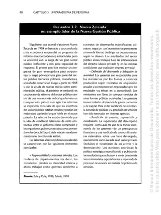 80 CAPÍTULOS. UN PARADIGMA DE REFORMA
El gobierno que asumió el poder en Nueva contratos de desempeño especificados; asi-
Zelanda en 1984 enfrentado a una profunda mismo negocian con los ministerios pertinentes
crisis económica emprendió un programa de y tienen la libertad de dirigir sus departamentos
reformas macroeconómicas y estructurales, pero según lo deseen. Los empleados del sector
se encontró con la carga de un gran sector público ahora trabajan bajo las estipulaciones
público ineficiente y con poca capacidad de del derecho laboral privado (y en las mismas
respuesta. El primer paso fue instituir un pro- condiciones que cualquier empresa privada),
grama de gran envergadura para corpora- • Definirían del desempeño y delegarían de
tizar y luego privatizar una gran parte del sec- autoridad. Los gerentes son responsables ante
tor público (servicios públicos, manufactura, los ministerios por los bienes y servicios
actividades de servicio). Luego, a partirde 1988 producidos según contratos de adquisición
y con la ayuda de nuevas teorías sobre admi- anuales y los ministrosson responsables por los
nistración pública, el gobierno se embarcó en resultados (su efecto en la comunidad). Los
un proceso de reforma del sector público cen- ministerios son libres de comprar servicios de
tral de una manera más radical que lo visto en otras fuentes públicas o privadas. Los gerentes
cualquier otro país en este siglo. Las reformas toman todas lasdecisiones de gastos corrientes
se inspiraron en la idea de que los incentivos y de capital. Para evitar conflictosde intereses,
del sector público estaban errados y podían ser la asesoría de políticasy la provisión de servicios
mejorados copiando lo que había en el sector han sido separadas en distintas agencias,
privado. La reforma ha estado dominada por • Rendición de cuentas, supervisión y
la idea de establecer relaciones de estilo con- coordinación. La supervisión del desempeño
tractual entre el gobierno como comprador y requiere—como quid proquo de la mayor auto-
los organismos gubernamentales como provee- nomía de los gerentes—de un presupuesto
dores (es decir, la Etapa 2 de la relación mandante-
mandatario descrita más arriba). ras sistemática sobre una base devengada,
Las reformas al sector público neocelandés exactamente como sucede en el sector privado
se caracterizan por los siguientes elementos (incluidos el tratamiento de los activos y la
principales: depreciación). Los ministros coordinan la
política estratégica especificando y publicando
• Responsabilidad y relaciones laborales. Los los resultados que se buscan a través de comités
titulares de departamentos (es decir, los interministeriales especializados y separando la
ministerios) pierden su titularidad vitalicia y provisión de asesoría en materia de políticas de
ahora trabajan como gerentes conforme a servicios.
fuente: Bale y Dale, 1998; Schick, 1998
financiero y una rendición de cuentas financie-
Recuadro 3.2. Nueva Zelanda
un ejemplo lider dela Nueva Gestion Publica
©BancoInteramericanodeDesarrollo.Todoslosderechosreservados.
VisitenuestrositioWebparaobtenermásinformación:www.iadb.org/pub
 