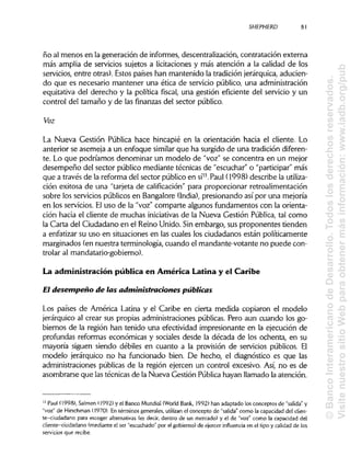SHEPHERD
ño al menos en la generación de informes, descentralización, contratación externa
más amplia de servicios sujetos a licitaciones y más atención a la calidad de los
servicios, entre otras). Estos países han mantenido la tradición jerárquica,aducien-
do que es necesario mantener una ética de servicio público, una administración
equitativa del derecho y la política fiscal, una gestión eficiente del servicio y un
control del tamaño y de las finanzas del sector público.
Voz
La Nueva Gestión Pública hace hincapié en la orientación hacia el cliente. Lo
anterior se asemeja a un enfoque similar que ha surgido de una tradición diferen-
te. Lo que podríamos denominar un modelo de "voz" se concentra en un mejor
desempeño del sector público mediante técnicas de "escuchar" o "participar"más
que a través de la reforma del sector público en sí13
. Paul (1998) describe la utiliza-
ción exitosa de una "tarjeta de calificación"para proporcionar retroalimentación
sobre los servicios públicos en Bangalore (India), presionando así por una mejoría
en los servicios. Eluso de la "voz" comparte algunos fundamentos con la orienta-
ción hacia el cliente de muchas iniciativas de la Nueva Gestión Pública, tal como
la Carta del Ciudadano en el Reino Unido. Sin embargo, sus proponentes tienden
a enfatizar su uso en situaciones en las cuales los ciudadanos están políticamente
marginados (en nuestra terminología, cuando el mandante-votante no puede con-
trolar al mandatario-gobierno).
La administración pública en América Latina y el Caribe
El desempeño de las administraciones públicas
Los países de América Latina y el Caribe en cierta medida copiaron el modelo
jerárquico al crear sus propias administraciones públicas. Pero aun cuando los go-
biernos de la región han tenido una efectividad impresionante en la ejecución de
profundas reformas económicas y sociales desde la década de los ochenta, en su
mayoría siguen siendo débiles en cuanto a la provisión de servicios públicos. El
modelo jerárquico no ha funcionado bien. De hecho, el diagnóstico es que las
administraciones públicas de la región ejercen un control excesivo. Así, no es de
asombrarse que lastécnicas de la Nueva Gestión Públicahayan llamado la atención.
13
Paul (1998), Salmen (1992) y el Banco Mundial(World Bank, 1992) han adaptado los conceptos de "salida" y
"voz" de Hirschman (1970). En términos generales, utilizan el concepto de "salida" como la capacidad del clien-
te-ciudadano para escoger alternativas (es decir, dentro de un mercado) y el de "voz" como la capacidad del
cliente-ciudadano (mediante el ser "escuchado" por el gobierno) de ejercer influencia en el tipo y calidad de los
servicios que recibe.
81
©BancoInteramericanodeDesarrollo.Todoslosderechosreservados.
VisitenuestrositioWebparaobtenermásinformación:www.iadb.org/pub
 