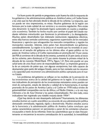 82 CAPÍTULOS. UN PARADIGMA DE REFORMA
Un buen punto de partida es preguntarse cuan buena ha sido la respuesta de
los gobiernos y las administraciones públicas en América Latina y el Caribe frente
a las crisis que las han afectado desde la década de los ochenta. La respuesta, que
no puede ser sino impresionista, es mixta. Muchos gobiernos de la región son
famosos por la mala calidad de sus servicios y su excesiva regulación. Pero existe
otra dimensión: la región ha alcanzado logros sustanciales en cuanto aestabiliza-
ción económica. También ha hecho mucho por cambiar el papel del Estado me-
diante reformas estructurales que favorecen la privatización y la desregulación.
Muchos países desarrollados han elaborado instituciones reguladoras efectivas,
entre ellas bancos centrales autónomos, organismos supervisores de los mercados
financieros y agencias que salvaguardan los mercados competitivos y regulan los
monopolios naturales. Además, estos países han descentralizado sus gobiernos
considerablemente. La región es la única en el mundo que ha revertido el creci-
miento en el tamaño del gobierno en los últimos años: el gasto público en los
países de América Latinay el Caribe representaba un promedio del 14por ciento
del PIB al comienzo de la década de los sesenta; aumentó al 26 por ciento al inicio
de los ochenta, pero disminuyó al 22 por ciento durante la primera mitad de la
década de los noventa (World Bank 1997a, Figura 1.2).Pero esto puede ser una
señal tanto de crisis fiscal como de responsabilidadfiscal. La impresión general es
la de un conjunto de países que, con algunas excepciones, han sido capaces de
desmantelar gran parte del antiguo Estado, pero no han contado con los recursos
o la capacidad para reconstruir una administraciónpública apropiada para el nue-
vo Estado.
Los problemas del gobierno se reflejan en las medidas de la percepción de
los inversionistasacerca de la calidad del gobierno en la región. Si se consideran
tres indicadores de percepción de los inversionistasextranjeros como pueden ser
nivel de corrupción, estado de derecho y calidad de la burocracracia, el puntaje
promedio de los países de América Latina y el Caribe en 1998 indica niveles de
gobernabilidad comparables con los de África y el Medio Oriente, y a la vez muy
inferiores a los de Asia Oriental y los países industrializados. Por otro lado, estos
indicadores han registrado una notable mejoría desde 198414
.
¿Qué hay detrás de este desempeño deficiente? Nuevamente, los diferentes
estudios ilustran un cuadro anecdótico ya conocido de una administración pública
demasiado centralizada, regulada, rígida y desmotivada. Muchos estudios acerca
de la burocracia y la administración pública de América Latina concluyen que
ciertas características parecen ser persistentes a pesar de los constantes esfuerzos
encauzados a través de las reformas. Entre las característicasque se citan frecuen-
temente se encuentran la excesiva centralización de la autoridad, lainestabilidad
14
Desde luego, estos promedios ocultan una enorme variación entre los países de la región.
©BancoInteramericanodeDesarrollo.Todoslosderechosreservados.
VisitenuestrositioWebparaobtenermásinformación:www.iadb.org/pub
 