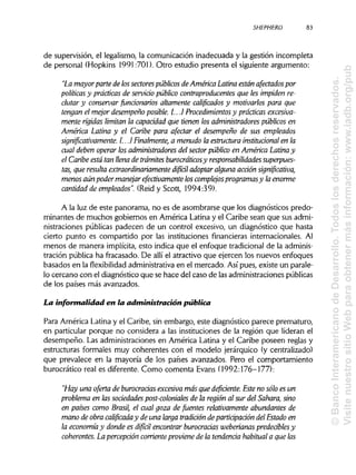 SHEPHERD 83
de supervisión, el legalismo, la comunicación inadecuada y la gestión incompleta
de personal (Hopkins 1991:701). Otro estudio presenta el siguiente argumento:
"La mayor parte de lossectorespúblicos de América Latina están afectados por
políticas y prácticas de servido público contraproducentes que les impiden re-
clutar y conservar funcionarios altamente calificados y motivarlos para que
tengan el mejor desempeño posible. [...] Procedimientos y prácticas excesiva-
mente rígidas limitan la capacidad que tienen los administradores públicos en
América Latina y el Caribe para afectar el desempeño de sus empleados
significativamente. [...] Finalmente, a menudo la estructura institucional en la
cual deben operar los administradores del sector público en América Latina y
el Caribe está tan llena de trámites burocráticosy responsabilidades superpues-
tas, que resulta extraordinariamente difíál adoptar alguna acción significativa,
menos aún poder manejar efectivamente loscomplejos programas y laenorme
cantidad de empleados". (Reid y Scott, 1994:39).
A la luz de este panorama, no es de asombrarse que los diagnósticos predo-
minantes de muchos gobiernos en América Latina y el Caribe sean que sus admi-
nistraciones públicas padecen de un control excesivo, un diagnóstico que hasta
cierto punto es compartido por las instituciones financieras internacionales. Al
menos de manera implícita, esto indica que el enfoque tradicional de la adminis-
tración pública ha fracasado. De allí el atractivo que ejercen los nuevos enfoques
basados en la flexibilidad administrativa en el mercado. Así pues, existe un parale-
lo cercano con el diagnóstico que se hace del caso de lasadministraciones públicas
de los países más avanzados.
La informalidad en a administración pública
Para América Latina y el Caribe, sin embargo, este diagnóstico parece prematuro,
en particular porque no considera a las instituciones de la región que lideran el
desempeño. Las administraciones en América Latina y el Caribe poseen reglas y
estructuras formales muy coherentes con el modelo jerárquico (y centralizado)
que prevalece en la mayoría de los países avanzados. Pero el comportamiento
burocrático real es diferente. Como comenta Evans (1992:176-177):
"Hay una oferta de burocracias excesiva más que deficiente. Este no sólo es un
problema en las sociedades post-coloniales de la región al sur del Sahara, sino
en países como Brasil, el cual goza de fuentes relativamente abundantes de
mano de obra calificada y de una larga tradición de participación del Estado en
la economía y donde es difícil encontrar burocracias weberianas predeáblesy
coherentes. La percepción corrienteproviene de la tendencia habitual a que las
©BancoInteramericanodeDesarrollo.Todoslosderechosreservados.
VisitenuestrositioWebparaobtenermásinformación:www.iadb.org/pub
 
