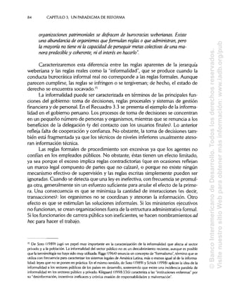 84 CAPÍTULOS. UN PARADIGMA DE REFORMA
organizaciones patrimoniales se disfracen de burocracias weberianas. Existe
una abundancia de organismos que formulan reglas o que administran, pero
la mayoría no tiene ni la capacidad de perseguir metas colectivas de una ma-
nera predecibley coherente, ni el interés en hacerlo".
Caracterizaremos esta diferencia entre las reglas aparentes de la jerarquía
weberiana y las reglas reales como la "informalidad", que se produce cuando la
conducta burocrática informal real no corresponde a las reglas formales. Aunque
parecen cumplirse, las reglas se infringen o se tergiversan;de hecho, el estado de
derecho se encuentra socavado.15
La informalidad puede ser caracterizada en términos de las principales fun-
ciones del gobierno: toma de decisiones, reglas procesales y sistemas de gestión
financiera y de personal. En el Recuadro 3.3 se presenta el ejemplo de la informa-
lidad en el gobierno peruano. Los procesos de toma de decisiones se concentran
en un pequeño número de personas y organismos,mientras que se renuncia a los
beneficios de la delegación (y del contacto con los usuarios finales). Lo anterior
refleja falta de cooperación y confianza. No obstante, la toma de decisiones tam-
bién está fragmentada ya que los técnicos de niveles inferiores usualmente ateso-
ran información técnica.
Las reglas formales de procedimiento son excesivas ya que los agentes no
confían en los empleados públicos. No obstante, éstas tienen un efecto limitado,
ya sea porque el exceso implica reglas contradictorias (que en ocasiones reflejan
un marco legal compuesto de partes que no calzan), o porque no existe ningún
mecanismo efectivo de supervisión y las reglas escritas simplemente pueden ser
ignoradas. Cuando se detecta que una ley es inefectiva,con frecuencia se promul-
ga otra, generalmente sin un esfuerzo suficiente para anularel efecto de la prime-
ra. Una consecuencia es que se minimiza la cantidad de interacciones (es decir,
transacciones): los organismos no se coordinan y atesoran la información. Otro
efecto es que se estimulan las soluciones informales. Si los ministerios ejecutivos
no funcionan, se crean organizacionesfuera de la estructura administrativa formal.
Si los funcionarios de carrera pública son ineficientes, se hacen nombramientos ad
hoc para hacer el trabajo.
15
De Soto (1989) jugó un papel muy importante en la caracterización de la informalidad que afecta al sector
privado y a la población. La informalidad del sector público no es un descubrimiento reciente, aunque es posible
que la terminología no haya sido muy utilizada. Riggs (1964) enuncia un concepto de "formalismo", término que se
utiliza con frecuencia para caracterizar los sistemas legales de América Latina, más o menos igual al de la informa-
lidad: leyes que no se ponen en práctica. En el mismo sentido, de Soto (1989) y Schick (1998) aplican la idea de la
informalidad a los sectores públicos de los países en desarrollo, sosteniendo que existe una incidencia paralela de
informalidad en los sectores público y privado. Klitgaard (1998:336) caracteriza a las "instituciones enfermas" por
su "desinformación, incentivos ineficaces y crónica evasión de responsabilidades y malversación".
©BancoInteramericanodeDesarrollo.Todoslosderechosreservados.
VisitenuestrositioWebparaobtenermásinformación:www.iadb.org/pub
 