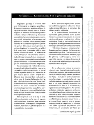 SHEPHERD 85
El gobierno que llegó al poder en 1990
en el Perú implantó un programa generalizado
de cambios económicos, sociales y políticos. Se
lograron entonces algunos avances de gran
magnitud en el establecimiento de un gobierno
confiable y efectivo. El tamaño y alcance del
sector público han sido reducidos a dimensiones
mucho más manejables, y la naturaleza del
gobierno ha cambiado sustancialmente, desde
la defensa de losderechos de propiedad privada
y la apertura del mercado hasta la provisión de
servicios dirigidos a los pobres. Pero la calidad
de la mayoría de los servicios públicos sigue
dejando mucho que desear. Las reformas del
sector público han sido altamente selectivas,
eludiendo organismos inefectivos para concen-
trarse en unas pocas organizaciones privilegiadas
(algunos ministerios y organismos autónomos)
que han encabezado lasreformas del gobierno.
La característica más evidente del sistema
peruano de administración pública —que no ha
cambiado con el nuevo gobierno— es que el
sistema de jure en realidad está controlado en
gran medida por un sistema de fació muy
diferente. En el sistema de facto, o informal, un
primer nivel de derecho (la Constitución y las
leyes principales) prescribe una "forma ideal"
de administraciónpública a imagen y semejanza
de la de los países industriales avanzados
caracterizada por controles y equilibrios entre
poderes de gobierno, responsabilidad pública,
formas jerárquicasde organización y un servicio
público profesionalizado.
Pero el primer nivel de la ley es siste-
máticamente eludido por las leyes de segundo
nivel (aveces leyes, usualmente reglas operativas
de menor nivel). Este segundo nivel produce,
en efecto, elementos de gobierno paralelo con
varios atributos elementales:
• Una estructura organizacional paralela
(especialmente organismos autónomos claves)
elude considerablemente la estructura del
gabinete y de losministerios.
• Los nombramientos temporales son
importantes, particularmente en los puestos
claves, en ausencia de una dotación de personal
efectivo del sector en el servicio público
permanente. Existe un bajo cumplimiento de
las reglas de ascenso por mérito en el servicio
público y la estructura salarial no es coherente.
• El sistema de gestión presupuestaria y
financiera es la contraparte de la estructura
organizacional paralela. En el entretanto, un
sistema altamente centralizado debilita el papel
del gabinete y del Congreso, existe poca
supervisión efectiva, y el sistema de manejo de
caja le permite al gobierno concentrarse en los
objetivos que ha escogido.
En un esfuerzo por resolver las tensiones
existentes entre el derecho escrito y la práctica
informal, los gobiernos peruanos han tenido el
hábito de intentar corregir defectos redactando
más leyes, a menudo sin eliminar adecuada-
mente lasantiguas. Lo anterior ha llevado a una
confusión legal caracterizada por un exceso de
leyes, lo cual socava el estado de derecho. Una
manifestación de esto es la redundancia y
superposición dentro del gobierno. Por ejemplo,
los distintos ministerios, organismos autónomos
y municipalidadestienen ámbitos de acción que
compiten y están descoordinados (especial-
mente en elárea de servicios sociales einversión
en infraestructura). Existe un círculo vicioso en
la formulación de reglas, en tanto se agregan
nuevos controles a la legislación ya existente,
tales como legislación de personal y de
presupuesto, en un esfuerzo por hacer que
(Continúa en la página siguiente)
Recuadro 3.3. La informalidad en el gobierno peru
©BancoInteramericanodeDesarrollo.Todoslosderechosreservados.
VisitenuestrositioWebparaobtenermásinformación:www.iadb.org/pub
 