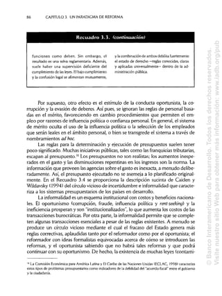 86 CAPITULO 3. UN PARADIGMA DE REFORMA
funcionen como deben. Sin embargo, el
resultado es una selva reglamentaria. Además,
suele haber una supervisión deficiente del
cumplimiento de lasleyes.Elbajo cumplimiento
y la confusión legal se alimentan mutuamente,
y lacombinación de ambos debilita fuertemente
el estado de derecho —reglas conocidas, claras
y aplicadas universalmente— dentro de la ad-
ministración pública.
Por supuesto, otro efecto es el estímulo de la conducta oportunista, la co-
rrupción y la evasión de deberes. Así pues, se ignoran las reglas de personal basa-
das en el mérito, favoreciendo en cambio procedimientos que permiten el em-
pleo por razones de influencia política o confianza personal. Engeneral, el sistema
de mérito oculta el uso de la influencia política o la selección de los empleados
que serán leales en el ámbito personal, o bien se transgrede el sistema a través de
nombramientos aá hoc.
Las reglas para la determinación y ejecución de presupuestos suelen tener
poco significado.Muchas iniciativas públicas, tales como las franquicias tributarias,
escapan al presupuesto.16
Los presupuestos no son realistas;los aumentos inespe-
rados en el gasto y las disminuciones repentinas en los ingresos son la norma. La
información que proveen lasagencias sobre el gasto es inexacta, a menudo delibe-
radamente. Así, el presupuesto ejecutado no se asemeja a lo planificado original-
mente. En el Recuadro 3.4 se proporciona la descripción sucinta de Caiden y
Wildavsky (1994) del círculo vicioso de incertidumbre e informalidad que caracte-
riza a los sistemas presupuestarios de los países en desarrollo.
La informalidad es un esquema institucionalcon costos y beneficiosnaciona-
les. El oportunismo (corrupción, fraude, influencia política y rent-seeking) y la
inefíciencia prosperan y son "institucionalizados", lo que aumenta los costos de las
transacciones burocráticas. Por otra parte, la informalidad permite que se comple-
ten algunas transacciones esenciales a pesar de las reglas existentes. A menudo se
produce un círculo vicioso mediante el cual el fracaso del Estado genera más
reglas correctivas, aplaudidastanto por el reformador como por el oportunista; el
reformador con ideas formalistas equivocadas acerca de cómo se introducen las
reformas, y el oportunista sabiendo que no habrá tales reformas y que podrá
continuar con su oportunismo. De hecho, la existencia de muchas leyes (contami-
16
La Comisión Económica para América Latina y El Caribe de las Naciones Unidas (ECLAC, 1998) caracteriza
estos tipos de problemas presupuestarios como indicadores de la debilidad del "acuerdo fiscal" entre el gobierno
y la ciudadanía.
Recuadro 3.3 (continuacion
©BancoInteramericanodeDesarrollo.Todoslosderechosreservados.
VisitenuestrositioWebparaobtenermásinformación:www.iadb.org/pub
 
