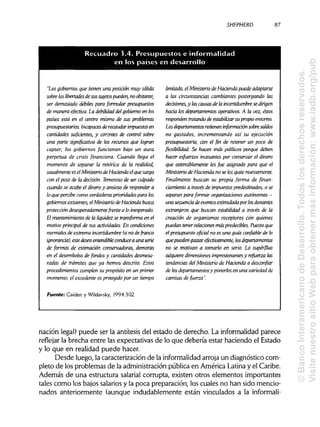 SHEPHERD
"Los gobiernos que tienen una posiáón muy sólida
sobre ¡as libertades de sus sujetos pueden, noobstante,
ser demasiado débiles para formular presupuestos
de manera efectiva. La debilidad del gobierno en los
países está en el centro mismo de sus problemas
presupuestarios. Incapaces de recaudar impuestos en
cantidades suficientes, y carentes de control sobre
una parte significativa de los recursos que logran
captar, los gobiernos funcionan bajo un aura
perpetua de crisis financiera. Cuando llega el
momento de separar la retórica de la realidad,
usualmente es elMinisterio de Haoenda elque carga
con el peso de la decisión. Temeroso de ser culpado
cuando se acabe el dineroy ansioso de responder a
lo que percibe como verdaderas prioridades para los
gobiernos existentes, elMinisteriode Hacienda busca
protecaón desesperadamente frente a loinesperado.
El mantenimiento de la liquidez se transforma en el
motivo principal de sus actividades. En condiciones
normales de extrema incertidumbre (sino de franca
ignorancia), estedeseoentendible conducea una serie
de formas de estimación conservadoras, demoras
en el desembolso de fondos y cantidades desmesu-
radas de trámites que ya hemos descrito. Estos
procedimientos cumplen su propósito en un primer
momento; el excedente es protegido por un tiempo
Fuente: Caiden y Wildavsky, 1994:302
limitado, elMinisterio de Hacienda puede adaptarse
a las árcunstancias cambiantes postergando ¡as
decisiones,y lascausasde la incertidumbre sedirigen
hacia los departamentos operativos. A la vez,éstos
responden tratando de estabilizarsu propio entorno.
Los departamentos retienen información sobresaldos
no gastados, incrementando así su ejecución
presupuestaria, con el fin de retener un poco de
flexibilidad. Se hacen más políticos porque deben
hacer esfuerzos incesantes por conservar el dinero
que ostensiblemente les fue asignado para que el
Ministerio de Hacienda no se ¡osquite nuevamente.
Finalmente buscan su propia forma de fman-
áamiento a través de impuestos predestinados, o se
separan para formar organizaciones autónomas -
una secuenciade eventos estimulada por ¡osdonantes
extranjeros que buscan estabilidad a través de la
creación de organismos receptores con quienes
puedan tener relacionesmásprederíbles. Puesto que
el presupuesto oficial no es una guía confiable de lo
que pueden gastar efectivamente, los departamentos
no se motivan a tomarlo en serio. Lo supérfluo
adquiere dimensiones impresionantes y refuerza las
tendencias del Ministerio de Hacienda a desconfiar
de ¡os departamentos y ponerlos en una variedad de
camisas de fuerza".
nación legal) puede ser la antítesis del estado de derecho. La informalidad parece
reflejar la brecha entre las expectativas de lo que debería estar haciendo el Estado
y lo que en realidad puede hacer.
Desde luego, la caracterización de la informalidad arroja un diagnóstico com-
pleto de los problemas de la administraciónpública en América Latinay el Caribe.
Además de una estructura salarial corrupta, existen otros elementos importantes
tales como los bajos salariosy la poca preparación, los cuales no han sido mencio-
nados anteriormente (aunque indudablemente están vinculados a la informali-
87
Recuadro 3.40 Presupuestos e informalidad
en los paoses en desarrollo
©BancoInteramericanodeDesarrollo.Todoslosderechosreservados.
VisitenuestrositioWebparaobtenermásinformación:www.iadb.org/pub
 