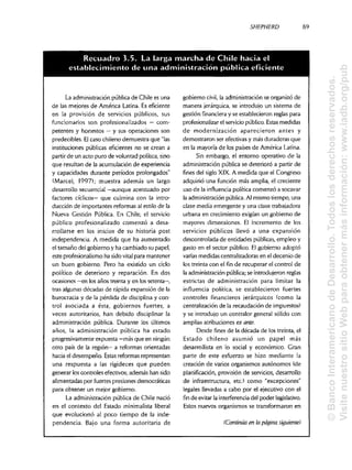 SHEPHERD
La administraciónpúblicade Chile es una
de las mejores de América Latina. Es eficiente
en la provisión de servicios públicos, sus
funcionarios son profesionalizados — com-
petentes y honestos —y sus operaciones son
predecibles. Elcaso chileno demuestra que "las
instituciones públicas eficientes no se crean a
partir de un acto puro de voluntad política,sino
que resultan de la acumulación de experiencia
y capacidades durante períodos prolongados"
(Marcel, 1997); muestra además un largo
desarrollo secuencial —aunque acentuado por
factores cíclicos— que culmina con la intro-
ducción de importantes reformas al estilo de la
Nueva Gestión Pública. En Chile, el servicio
público profesionalizado comenzó a desa-
rrollarse en los inicios de su historia post
independencia. A medida que ha aumentado
el tamaño del gobierno y ha cambiado su papel,
este profesionalismoha sido vital para mantener
un buen gobierno. Pero ha existido un ciclo
político de deterioro y reparación. En dos
ocasiones —en los años treinta y en los setenta—,
tras algunasdécadas de rápida expansión de la
burocracia y de la pérdida de disciplina y con-
trol asociada a ésta, gobiernos fuertes, a
veces autoritarios, han debido disciplinar la
administración pública. Durante los últimos
años, la administración pública ha estado
progresivamente expuesta —más que enningún
otro país de la región— a reformas orientadas
hacia el desempeño. Estas reformas representan
una respuesta a las rigideces que pueden
generar los controles efectivos; además han sido
alimentadas por fuertes presiones democráticas
para obtener un mejor gobierno.
La administraciónpública de Chile nació
en el contexto del Estado minimalista liberal
que evolucionó al poco tiempo de la inde-
pendencia. Bajo una forma autoritaria de
gobierno civil, la administraciónse organizó de
manera jerárquica,se introdujo un sistema de
gestión financiera y se establecieron reglas para
profesionalizar el serviciopúblico. Estas medidas
de modernización aparecieron antes y
demostraron ser efectivasy más duraderas que
en la mayoría de los países de América Latina.
Sin embargo, el entorno operativo de la
administración pública se deterioró a partir de
fines del siglo XIX.A medida que el Congreso
adquirió una función más amplia, el creciente
uso de la influencia política comenzó a socavar
la administración pública. Al mismo tiempo, una
clase media emergente y una clase trabajadora
urbana en crecimiento exigían un gobierno de
mayores dimensiones. El incremento de los
servicios públicos llevó a una expansión
descontrolada de entidades públicas, empleo y
gasto en el sector público. Elgobierno adoptó
varias medidas centralizadorasen el decenio de
los treinta con el fin de recuperar el control de
la administraciónpública;se introdujeronreglas
estrictas de administración para limitar la
influencia política, se establecieron fuertes
controles financieros jerárquicos (como la
centralización de la recaudación de impuestos)
y se introdujo un contralor general sólido con
amplias atribuciones ex ante.
Desde fines de la década de los treinta,el
Estado chileno asumió un papel más
desarrollista en lo social y económico. Gran
parte de este esfuerzo se hizo mediante la
creación de varios organismos autónomos (de
planificación, provisión de servicios, desarrollo
de infraestructura, etc.) como "excepciones"
legales llevadas a cabo por el ejecutivo con el
finde evitarla interferenciadel poder legislativo.
Estos nuevos organismos se transformaron en
(Continúa en ¡apágina siguiente)
89
Recuadro 3.5. La larga marcha de Chile hacia el
establecimiento de una administracion publica eficiente
©BancoInteramericanodeDesarrollo.Todoslosderechosreservados.
VisitenuestrositioWebparaobtenermásinformación:www.iadb.org/pub
 
