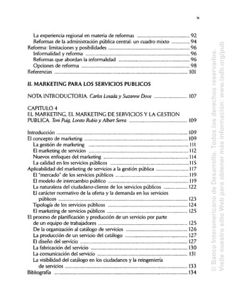 La experiencia regional en materia de reformas 92
Reformas de la administración pública central: un cuadro mixto 94
Reforma: limitaciones y posibilidades 96
Informalidad y reforma 96
Reformas que abordan la informalidad 96
Opciones de reforma 98
Referencias 101
II. MARKETING PARA LOS SERVICIOS PÚBLICOS
NOTA INTRODUCTORIA. Carlos Losada y Suzanne Dove 107
CAPITULO 4
EL MARKETING, EL MARKETING DE SERVICIOSY LA GESTIÓN
PUBLICA Toni Puig, Loreto Rubio y AlbertSerra 109
Introducción 109
El concepto de marketing 109
La gestión de marketing 111
El marketing de servicios 112
Nuevos enfoques del marketing 114
La calidad en los servicios públicos 115
Aplicabilidad del marketing de servicios a la gestión pública 117
El "mercado" de los servicios públicos 119
El modelo de intercambio público 119
La naturaleza del ciudadano-cliente de los servicios públicos 122
El carácter normativo de la oferta y la demanda en los servicios
públicos 123
Tipología de los servicios públicos 124
El marketing de servicios públicos 125
El proceso de planificación y producción de un servicio por parte
de un equipo de trabajadores
De la organización al catálogo de servicios 126
La producción de un servicio del catálogo 127
El diseño del servicio 127
La fabricación del servicio 130
La comunicación del servicio 131
La visibilidad del catálogo en los ciudadanos y la reingeniería
de servicios 133
Bibliografía 134
ix
125
©BancoInteramericanodeDesarrollo.Todoslosderechosreservados.
VisitenuestrositioWebparaobtenermásinformación:www.iadb.org/pub
 
