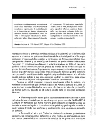 SHEPHERD
cumplieron considerablemente y actualmente
están siendo extendidos). En el mismo año se
introdujeron experimentos de sueldos basados
en el desempeño en algunos ministerios (y
abarcarán todos los organismos en 1999). En
1995 se introdujeron indicadores de desem-
peño sobre la base del presupuesto (cubriendo
67 organismos y 291 indicadores para el año
1996). A fines de 1996, losorganismoscomen-
zaron a producir informes anuales de desem-
peño y un sistema de evaluación de los pro-
gramas públicos. Estas reformas se han visto
acompañadas de aumentos sustancialesen los
recursos invertidos en capacitación.
Fuentes: Aylwin et al. 1990; Marcel, 1997; Valencia, 1996; Villalobos, 1983.
mentación dentro o entre los partidos políticos; si la asimetría de la información
ayudara a preservar los patrones clientelistas de la actividad política; s; las reglas
partidistas crearan partidos cerrados y controlados en forma oligopolística (más
que partidos abiertos y de masas); y en la medida en que las democracias fueran
"jóvenes". En condiciones en las que el votante-mandante es débil, el escenario
político se halla dominado por los grupos de interés. En la medida en que los
grupos de interés estuvieran fragmentados y que ninguno tuviera la esperanza de
ejercer el poder durante un período más prolongado, también podría esperarse
una producción insuficiente de bienes públicos (yun debilitamiento de la adminis-
tración pública) debido a que estos intereses tendrían los incentivos para actuar
como "bandidos de paso" más que como "bandidos permanentes".
Aunque es difícil encontrar evidencia concluyente sobre la materia, una
hipótesis sólida debe ser que en muchos países de América Latina y el Caribe los
votantes han tenido dificultades para votar efectivamente sobre la producción
de bienes públicos, dejando así el campo abierto para los intereses especiales.
Veamos:
• Una comparación de seis países bajo un sistema democrático en Améri-
ca Latinadurante el período porsterior a la segunda guerra mundial Geddes (1994:
Capítulo 5) demuestra que había mayores probabilidades de legislar acerca de
introducir reformas legales a la administración pública y prolongarlas cuando el
poder estaba dividido más uniforme y establemente entre un número reducido
de partidos.
• En América Latina y el Caribe los niveles educacionales generalmente
inferiores, las comunicaciones deficientes y unos medios de comunicación masi-
vos menos desarrollados en comparación con los de los países más avanzados
91
©BancoInteramericanodeDesarrollo.Todoslosderechosreservados.
VisitenuestrositioWebparaobtenermásinformación:www.iadb.org/pub
 