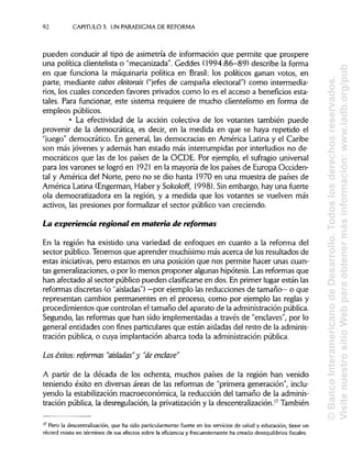 92 CAPÍTULOS. UN PARADIGMADEREFORMA
pueden conducir al tipo de asimetría de información que permite que prospere
una política clientelista o "mecanizada". Geddes (1994:86-89) describe la forma
en que funciona la maquinaria política en Brasil: los políticos ganan votos, en
parte, mediante cabos eleitorais ("jefes de campaña electoral") como intermedia-
rios, los cuales conceden favores privados como lo es el acceso a beneficios esta-
tales. Para funcionar, este sistema requiere de mucho clientelismo en forma de
empleos públicos.
• La efectividad de la acción colectiva de los votantes también puede
provenir de la democrática, es decir, en la medida en que se haya repetido el
"juego" democrático. En general, las democracias en América Latina y el Caribe
son más jóvenes y además han estado más interrumpidas por interludios no de-
mocráticos que las de los países de la OCDE. Por ejemplo, el sufragio universal
para los varones se logró en 1921 en la mayoría de los países de Europa Occiden-
tal y América del Norte, pero no se dio hasta 1970 en una muestra de países de
América Latina (Engerman, Haber y Sokoloff, 1998). Sin embargo, hay una fuerte
ola democratizadora en la región, y a medida que los votantes se vuelven más
activos, las presiones por formalizarel sector público van creciendo.
La experiencia regional en materia de reformas
En la región ha existido una variedad de enfoques en cuanto a la reforma del
sector público. Tenemos que aprender muchísimo más acerca de los resultados de
estas iniciativas,pero estamos en una posición que nos permite hacer unas cuan-
tas generalizaciones, o por lo menos proponer algunas hipótesis. Lasreformas que
han afectado al sector público pueden clasificarse en dos. En primer lugar están las
reformas discretas (o "aisladas") —por ejemplo las reducciones de tamaño— o que
representan cambios permanentes en el proceso, como por ejemplo las reglas y
procedimientos que controlan el tamaño del aparato de la administraciónpública.
Segundo, las reformas que han sido implementadas a través de "enclaves", por lo
general entidades con fines particulares que están aisladasdel resto de laadminis-
tración pública, o cuya implantación abarca toda la administraciónpública.
Los éxitos: reformas "aisladas"y "de enclave"
A partir de la década de los ochenta, muchos países de la región han venido
teniendo éxito en diversas áreas de las reformas de "primera generación", inclu-
yendo la estabilización macroeconómica, la reducción del tamaño de laadminis-
tración pública, la desregulación, la privatización y la descentralización.17
También
17
Pero la descentralización, que ha sido particularmente fuerte en los servicios de salud y educación, tiene un
récord mixto en términos de sus efectos sobre la eficiencia y frecuentemente ha creado desequilibrios fiscales.
©BancoInteramericanodeDesarrollo.Todoslosderechosreservados.
VisitenuestrositioWebparaobtenermásinformación:www.iadb.org/pub
 