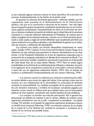 SHEPHERD 93
se han realizado algunas reformas exitosas en áreas específicas de la provisión de
servicios, fundamentalmente en los fondos de inversión social.
En general, las reformas de primera generación —reformas aisladas que fre-
cuentemente están presentes en el desmantelamiento de las intervenciones
públicas, más que en la construcción y ejecución de las mismas— han sido logra-
das por pequeños grupos de personas, usualmente tecnócratas que no son funcio-
narios públicos permanentes. Frecuentemente los éxitos en la provisión de servi-
cios se obtienen mediante la creación de enclaves que se sitúanfuera de la estructura
ministerial (y a menudo informan directamente al Presidente, de manera que se
hallan protegidos de los intereses externos), cuentan con un fínanciamiento garan-
tizado y están sujetos a reglas de control diferentes (que usualmente permiten una
mayor amplitud en las políticas salarialesy más flexibilidad de gestión en la utiliza-
ción de recursos y retribución del desempeño).
Los enclaves han tenido una función desarrollista fundamental en varios
países. Geddes (1994: Capítulo 3) cita el éxito del Presidente Getulio Vargasen la
utilización de este enfoque para promover la reforma administrativa en los años
treinta y el del Presidente Kubitschek en el uso de organismos especiales para la
promoción de su programa industrial en la década de los cincuenta en Brasil.18
Las
agencias autónomas también cumplieron una función importante en el desarrollo
de Chile desde fines de los años treinta (Marcel, 1997). Perú ha tenido logros
considerables en la reforma de sus administraciones tributariay aduanera, así como
en la regulación de la competencia, protección al consumidor y servicios públicos
a través del uso de organismos autónomos (Keefer, 1995). Pero el método de
enclaves es problemático fundamentalmente por dos razones (Manning, 1998):
• Los enclaves socavan los esfuerzos por reformar la administraciónpúbli-
ca central debido a que minan las reglas del núcleo. Esto equivale a decir que los
enclaves son una manifestación de la informalidad.La comunidad de donantes
comparte la responsabilidad.Las unidades encargadas de los proyectos promovi-
dos por donantes extranjeros y el hábito de incorporar consultores pagados por
donantes (como sucede en Solivia) para que trabajen junto con losfuncionarios
públicos de nivel superior, constituyen una versión extrema de este problema.
• Los enclaves no brindan una solución permanente. Por lo general han
demostrado ser difíciles de sostener (o por lo menos, difíciles de sostener como
organismos productivos) una vez su jefe —usualmente un presidente—ha dejado
el cargo. Por ejemplo, en el pasado los organismos autónomos de Jamaica crearon
un desafío fiscal sustancial (Manning, 1998). Los esfuerzos exitosos de un alcalde
de la ciudad de La Paz (Solivia) por combatir la corrupción a comienzos de la
década de los noventa han perdido fuerza.
Véase también Evans (1992) sobre el punto de otros "bolsones de eficiencia" en Brasil.18
©BancoInteramericanodeDesarrollo.Todoslosderechosreservados.
VisitenuestrositioWebparaobtenermásinformación:www.iadb.org/pub
 