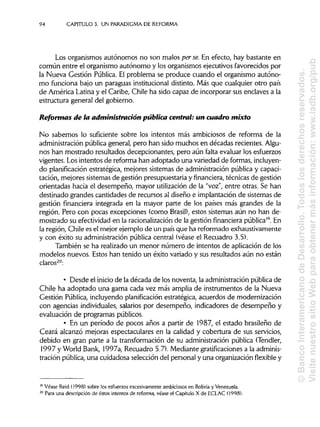 94 CAPÍTULOS. UN PARADIGMADE REFORMA
Los organismos autónomos no son malos perse. En efecto, hay bastante en
común entre el organismo autónomo y los organismos ejecutivos favorecidos por
la Nueva Gestión Pública.El problema se produce cuando el organismo autóno-
mo funciona bajo un paraguas institucional distinto. Más que cualquier otro país
de América Latinay el Caribe, Chile ha sido capaz de incorporar sus enclaves a la
estructura general del gobierno.
Reformas de la administración pública central: un cuadro mixto
No sabemos lo suficiente sobre los intentos más ambiciosos de reforma de la
administración pública general, pero han sido muchos en décadas recientes. Algu-
nos han mostrado resultados decepcionantes, pero aún falta evaluar los esfuerzos
vigentes. Losintentos de reforma han adoptado una variedad de formas,incluyen-
do planificación estratégica, mejores sistemas de administración pública y capaci-
tación, mejores sistemas de gestión presupuestaria y financiera, técnicas de gestión
orientadas hacia el desempeño, mayor utilizaciónde la "voz", entre otras. Se han
destinado grandes cantidades de recursos al diseño e implantación de sistemas de
gestión financiera integrada en la mayor parte de los países más grandes de la
región. Pero con pocas excepciones (como Brasil), estos sistemas aún no han de-
mostrado su efectividad en la racionalizaciónde la gestión financiera pública19
. En
la región, Chile es el mejor ejemplo de un país que ha reformado exhaustivamente
y con éxito su administración pública central (véase el Recuadro 3.5).
También se ha realizado un menor número de intentos de aplicación de los
modelos nuevos. Estos han tenido un éxito variado y sus resultados aún no están
claros20
:
• Desde el inicio de la década de los noventa, la administración pública de
Chile ha adoptado una gama cada vez más amplia de instrumentos de la Nueva
Gestión Pública, incluyendo planificación estratégica, acuerdos de modernización
con agencias individuales,salarios por desempeño, indicadores de desempeño y
evaluación de programas públicos.
• En un período de pocos años a partir de 1987, el estado brasileño de
Ceará alcanzó mejoras espectaculares en la calidad y cobertura de sus servicios,
debido en gran parte a la transformación de su administración pública (Tendler,
1997 y World Bank, 1997a, Recuadro 5.7). Mediante gratificacionesa laadminis-
tración pública,una cuidadosa selección del personal y una organizaciónflexibley
19
Véase Reid (1998) sobre los esfuerzos excesivamente ambiciosos en Solivia y Venezuela.
20
Para una descripción de éstos intentos de reforma, véase el Capítulo X de ECLAC (1998).
©BancoInteramericanodeDesarrollo.Todoslosderechosreservados.
VisitenuestrositioWebparaobtenermásinformación:www.iadb.org/pub
 